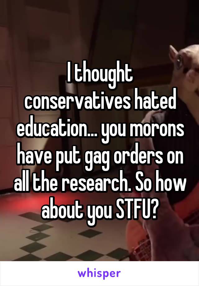 I thought conservatives hated education... you morons have put gag orders on all the research. So how about you STFU?