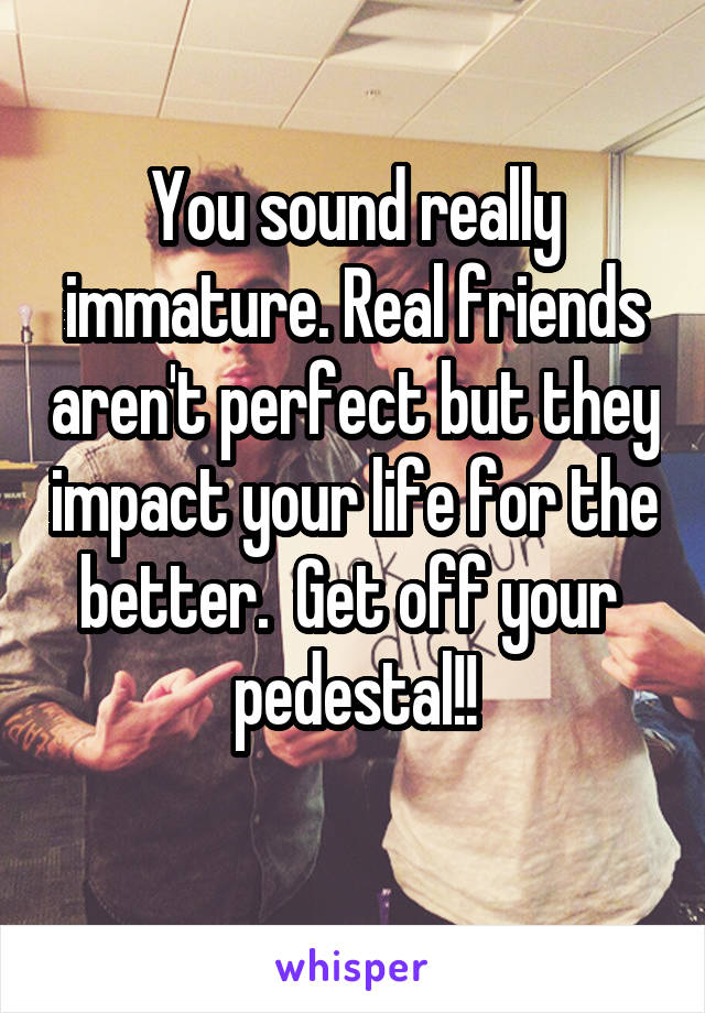 You sound really immature. Real friends aren't perfect but they impact your life for the better.  Get off your  pedestal!!
