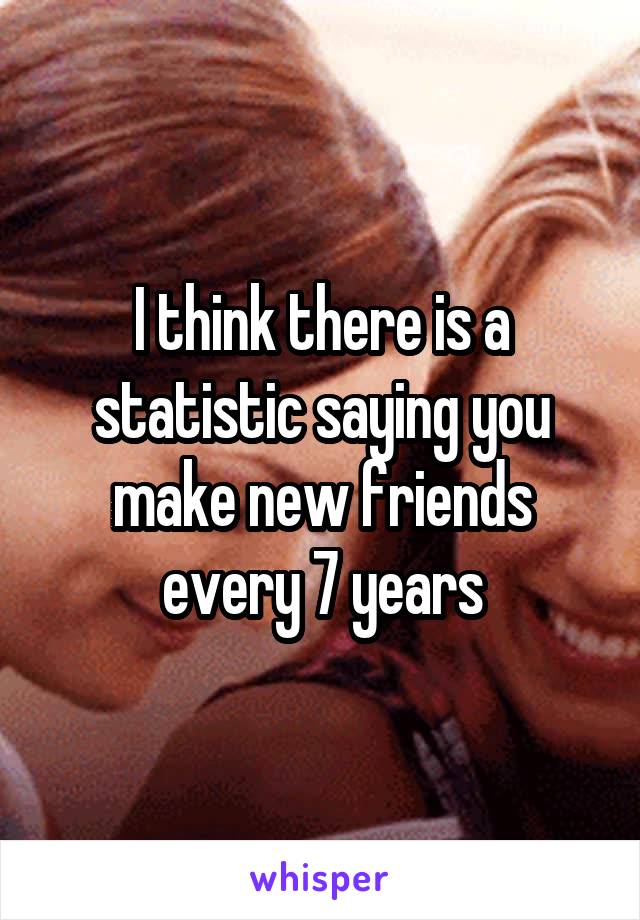 I think there is a statistic saying you make new friends every 7 years