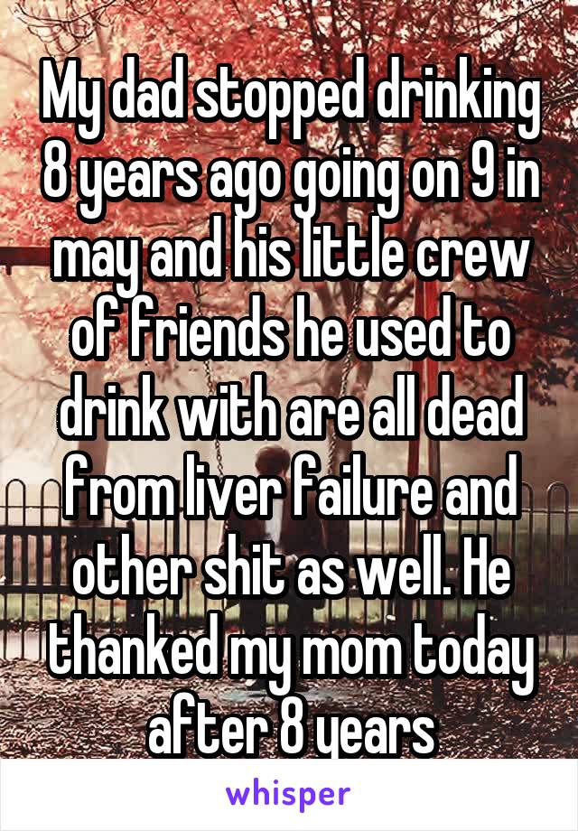 My dad stopped drinking 8 years ago going on 9 in may and his little crew of friends he used to drink with are all dead from liver failure and other shit as well. He thanked my mom today after 8 years