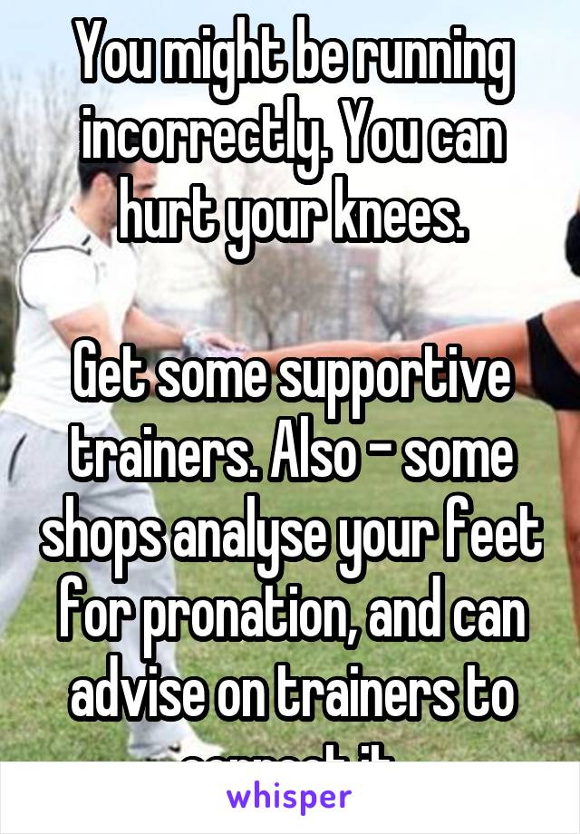 You might be running incorrectly. You can hurt your knees.

Get some supportive trainers. Also - some shops analyse your feet for pronation, and can advise on trainers to correct it.
