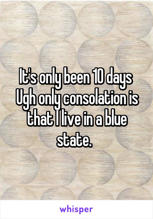 It's only been 10 days 
Ugh only consolation is that I live in a blue state.  