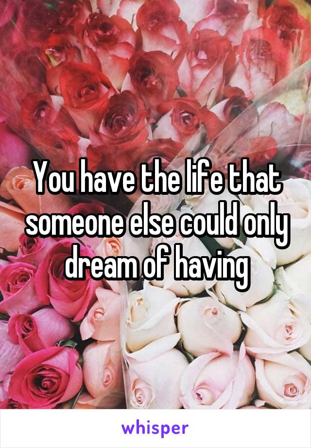 You have the life that someone else could only dream of having