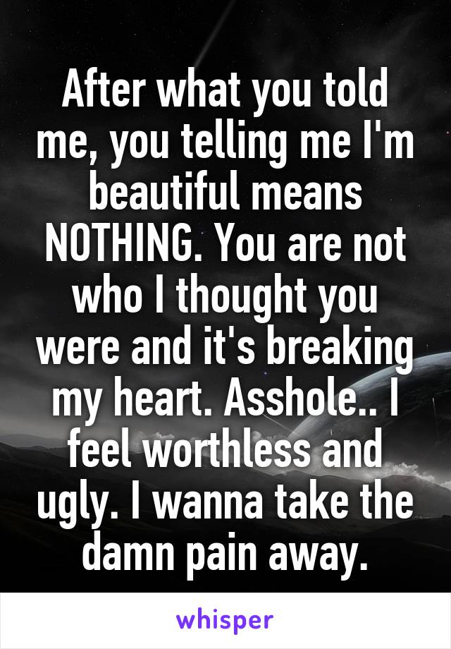 After what you told me, you telling me I'm beautiful means NOTHING. You are not who I thought you were and it's breaking my heart. Asshole.. I feel worthless and ugly. I wanna take the damn pain away.