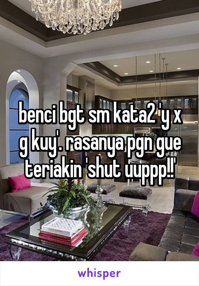 benci bgt sm kata2 'y x g kuy'. rasanya pgn gue teriakin 'shut uuppp!!'