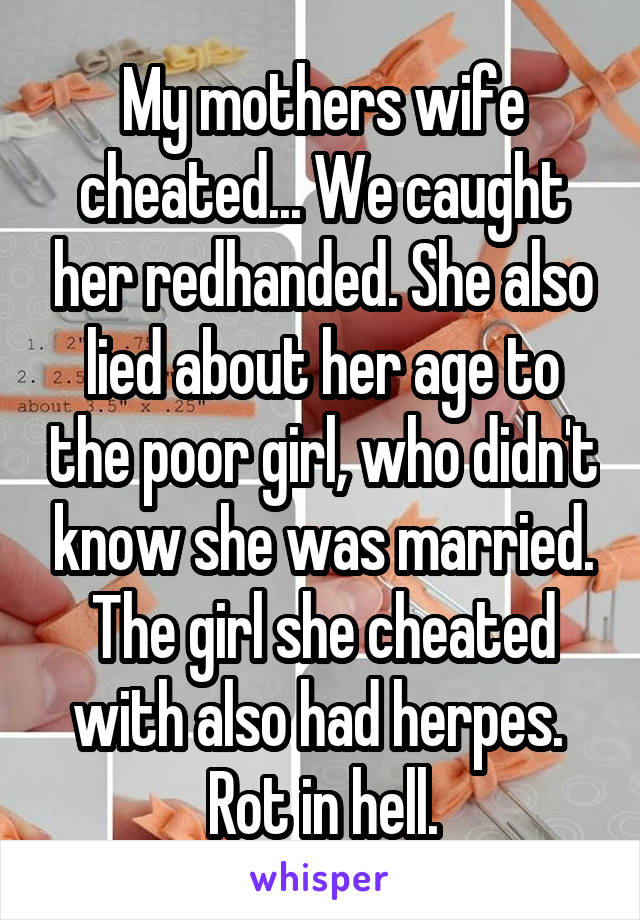 My mothers wife cheated... We caught her redhanded. She also lied about her age to the poor girl, who didn't know she was married. The girl she cheated with also had herpes. 
Rot in hell.