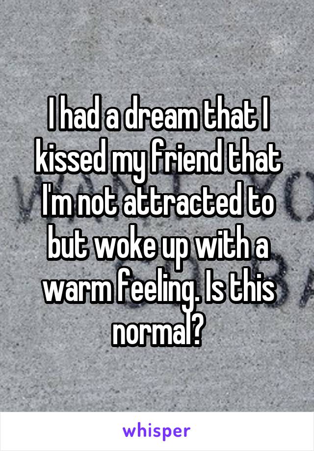 I had a dream that I kissed my friend that I'm not attracted to but woke up with a warm feeling. Is this normal?