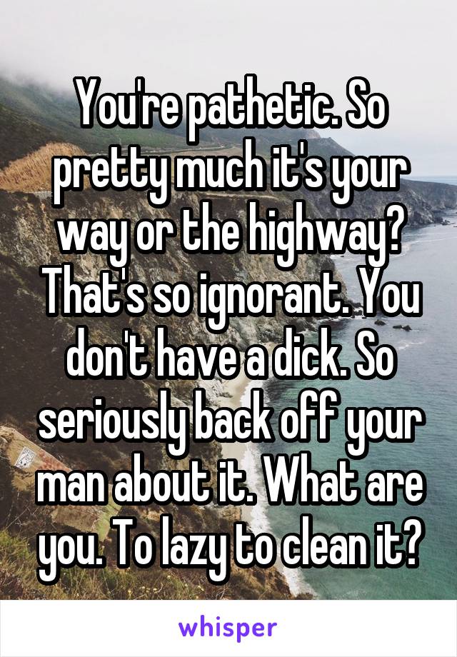 You're pathetic. So pretty much it's your way or the highway? That's so ignorant. You don't have a dick. So seriously back off your man about it. What are you. To lazy to clean it?