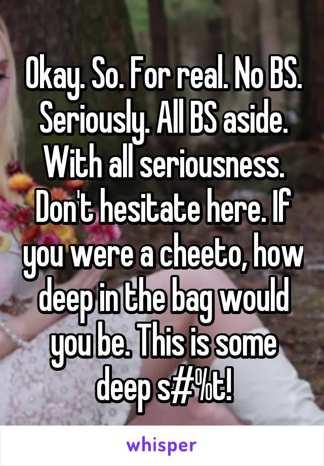 Okay. So. For real. No BS. Seriously. All BS aside. With all seriousness. Don't hesitate here. If you were a cheeto, how deep in the bag would you be. This is some deep s#%t!