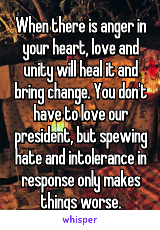 When there is anger in your heart, love and unity will heal it and bring change. You don't have to love our president, but spewing hate and intolerance in response only makes things worse.