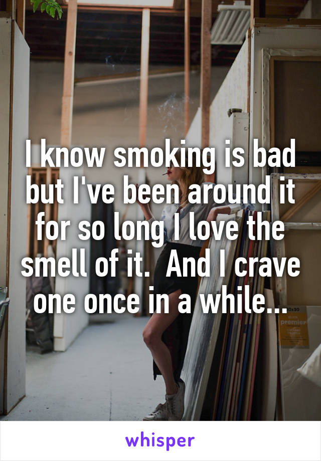 I know smoking is bad but I've been around it for so long I love the smell of it.  And I crave one once in a while...