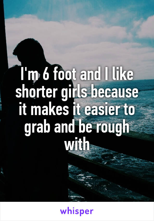 I'm 6 foot and I like shorter girls because it makes it easier to grab and be rough with