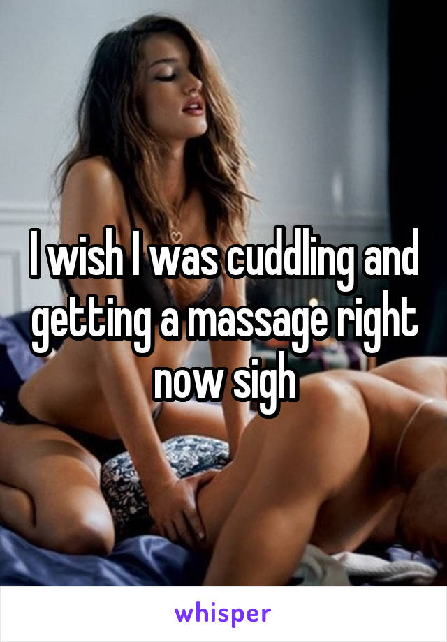 I wish I was cuddling and getting a massage right now sigh