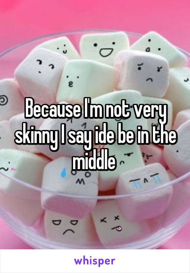 Because I'm not very skinny I say ide be in the middle 