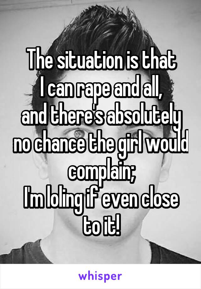 The situation is that
I can rape and all,
and there's absolutely no chance the girl would complain;
I'm loling if even close to it!