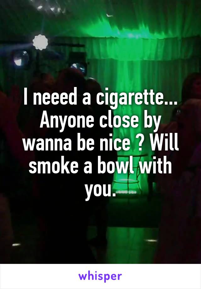 I neeed a cigarette... Anyone close by wanna be nice ? Will smoke a bowl with you.