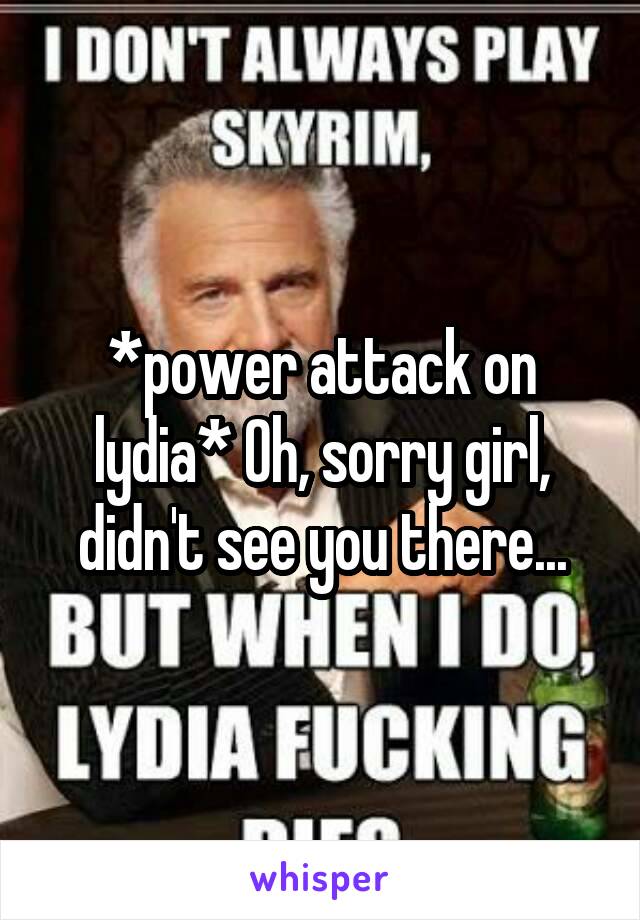 *power attack on lydia* Oh, sorry girl, didn't see you there...