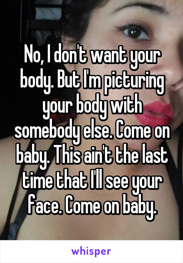 No, I don't want your body. But I'm picturing your body with somebody else. Come on baby. This ain't the last time that I'll see your face. Come on baby.