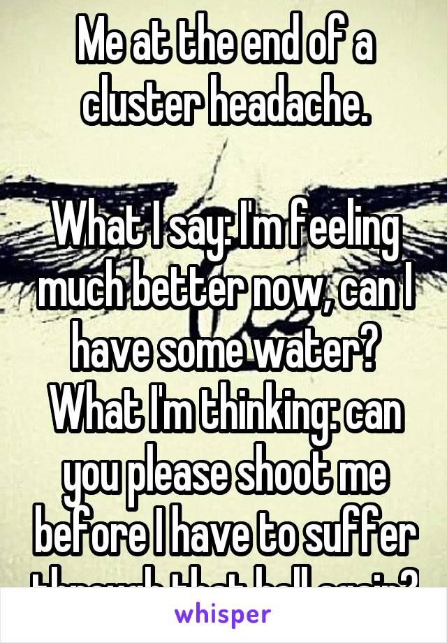 Me at the end of a cluster headache.

What I say: I'm feeling much better now, can I have some water?
What I'm thinking: can you please shoot me before I have to suffer through that hell again?