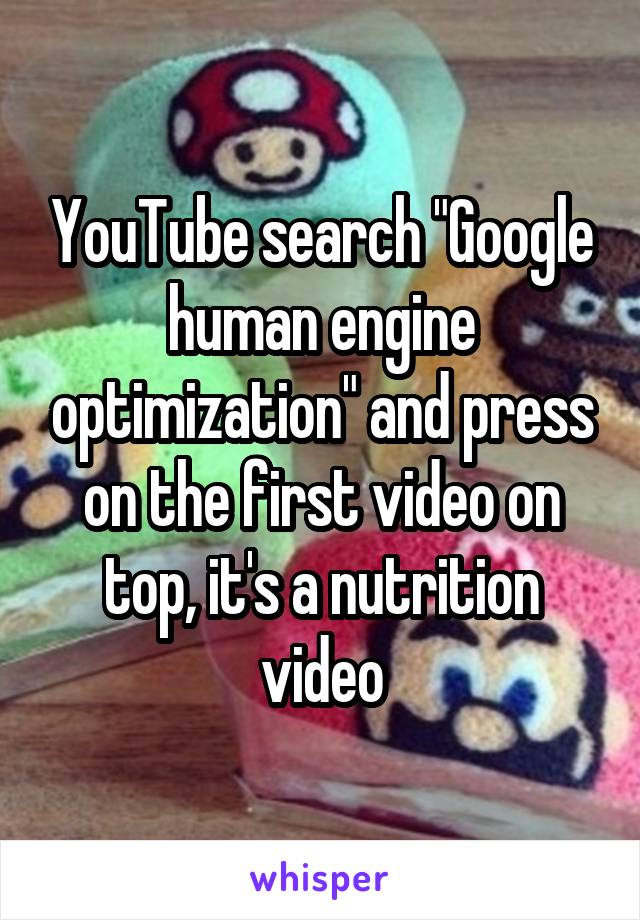 YouTube search "Google human engine optimization" and press on the first video on top, it's a nutrition video