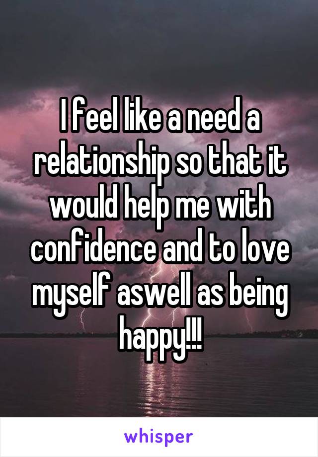 I feel like a need a relationship so that it would help me with confidence and to love myself aswell as being happy!!!