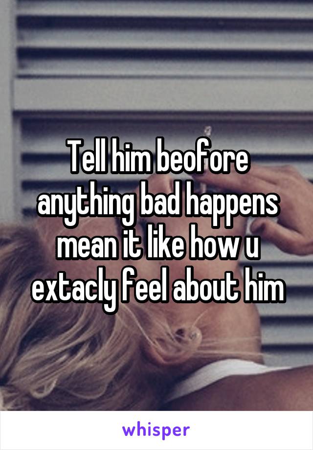 Tell him beofore anything bad happens mean it like how u extacly feel about him