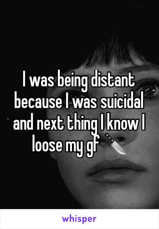 I was being distant because I was suicidal  and next thing I know I loose my gf 🔪