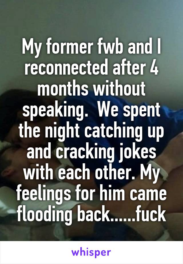 My former fwb and I reconnected after 4 months without speaking.  We spent the night catching up and cracking jokes with each other. My feelings for him came flooding back......fuck