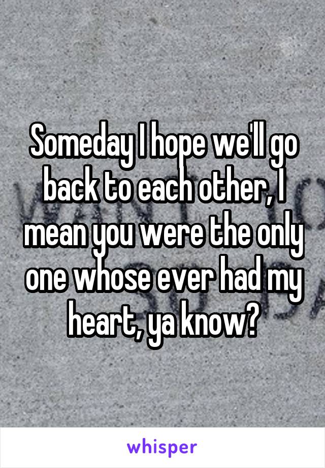 Someday I hope we'll go back to each other, I mean you were the only one whose ever had my heart, ya know?