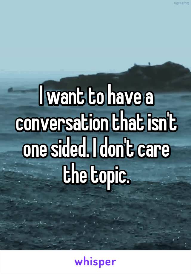 I want to have a conversation that isn't one sided. I don't care the topic.