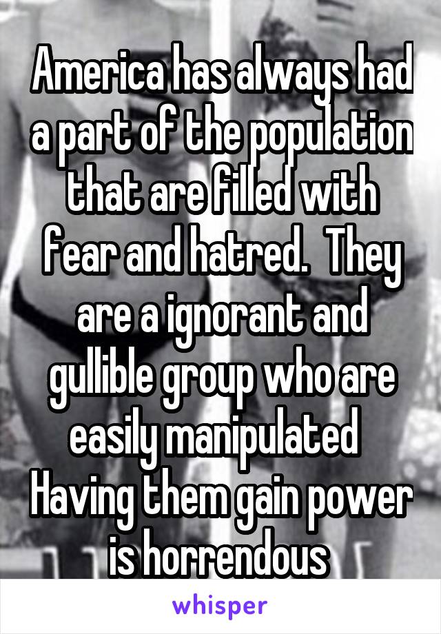 America has always had a part of the population that are filled with fear and hatred.  They are a ignorant and gullible group who are easily manipulated   Having them gain power is horrendous 