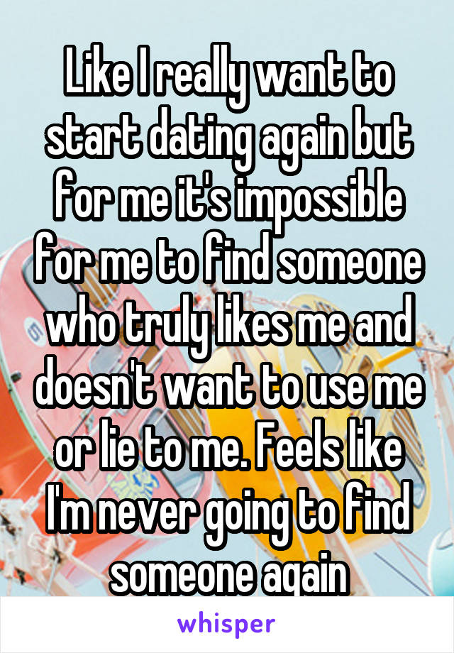 Like I really want to start dating again but for me it's impossible for me to find someone who truly likes me and doesn't want to use me or lie to me. Feels like I'm never going to find someone again