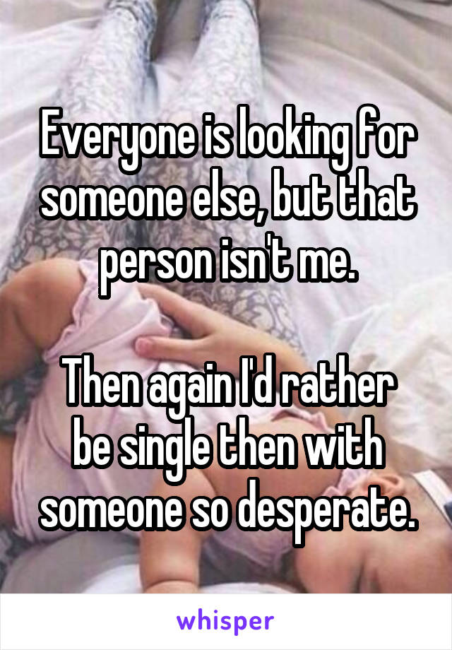 Everyone is looking for someone else, but that person isn't me.

Then again I'd rather be single then with someone so desperate.