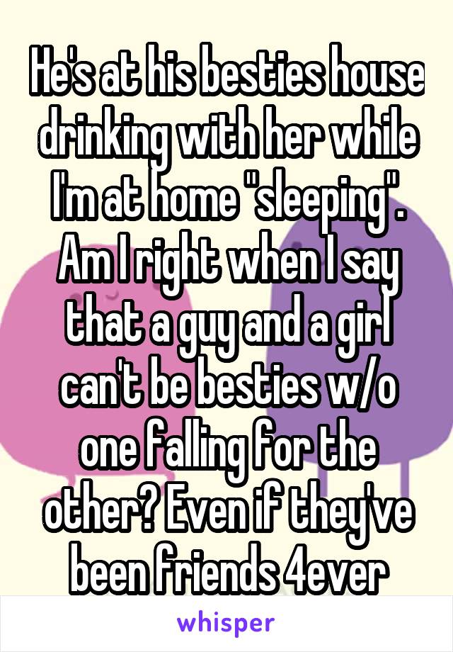 He's at his besties house drinking with her while I'm at home "sleeping". Am I right when I say that a guy and a girl can't be besties w/o one falling for the other? Even if they've been friends 4ever