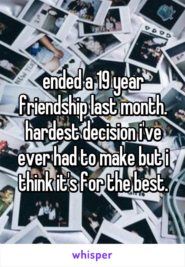 ended a 19 year friendship last month. hardest decision i've ever had to make but i think it's for the best.