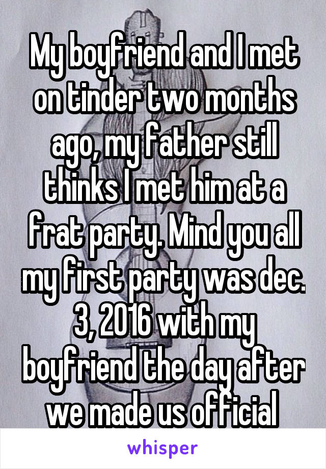 My boyfriend and I met on tinder two months ago, my father still thinks I met him at a frat party. Mind you all my first party was dec. 3, 2016 with my boyfriend the day after we made us official 