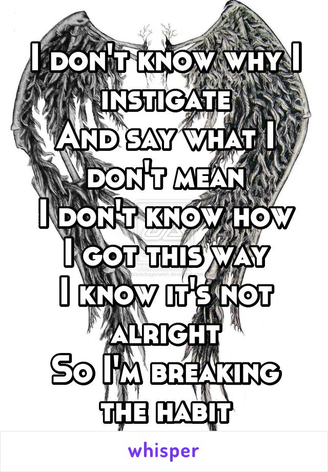 I don't know why I instigate
And say what I don't mean
I don't know how I got this way
I know it's not alright
So I'm breaking the habit