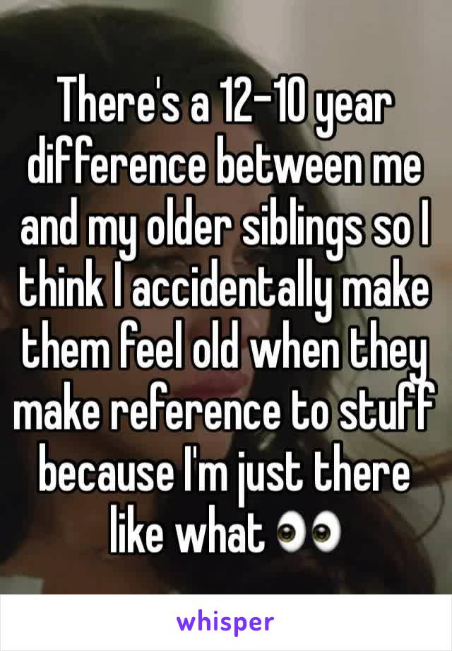 There's a 12-10 year difference between me and my older siblings so I think I accidentally make them feel old when they make reference to stuff because I'm just there like what 👀