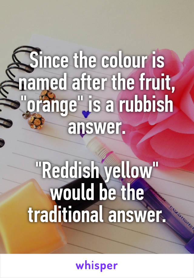 Since the colour is named after the fruit, "orange" is a rubbish answer.

"Reddish yellow" would be the traditional answer.