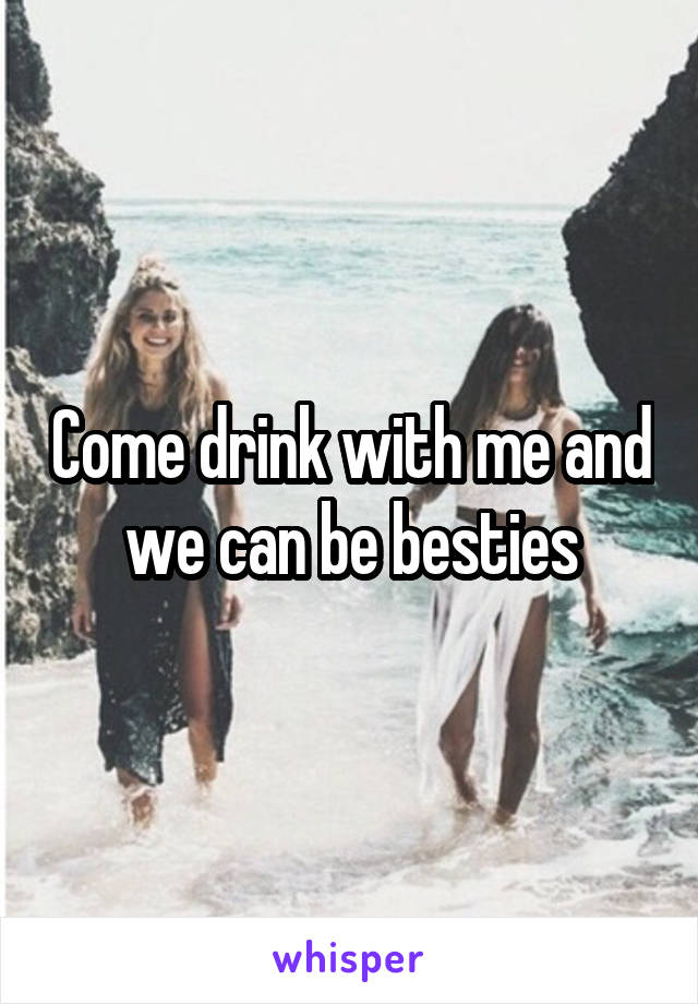 Come drink with me and we can be besties