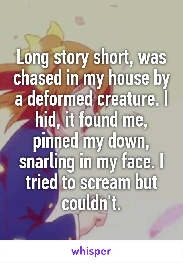 Long story short, was chased in my house by a deformed creature. I hid, it found me, pinned my down, snarling in my face. I tried to scream but couldn't.