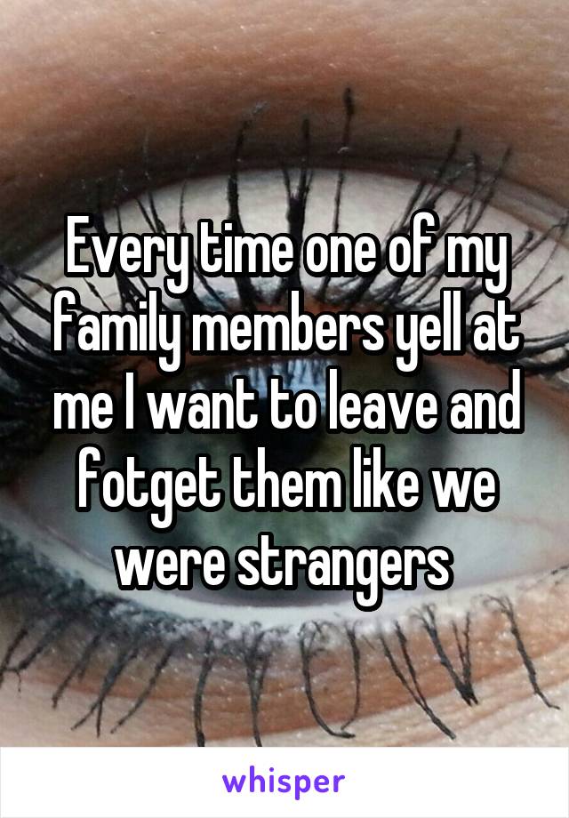 Every time one of my family members yell at me I want to leave and fotget them like we were strangers 