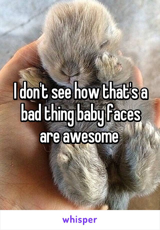 I don't see how that's a bad thing baby faces are awesome 