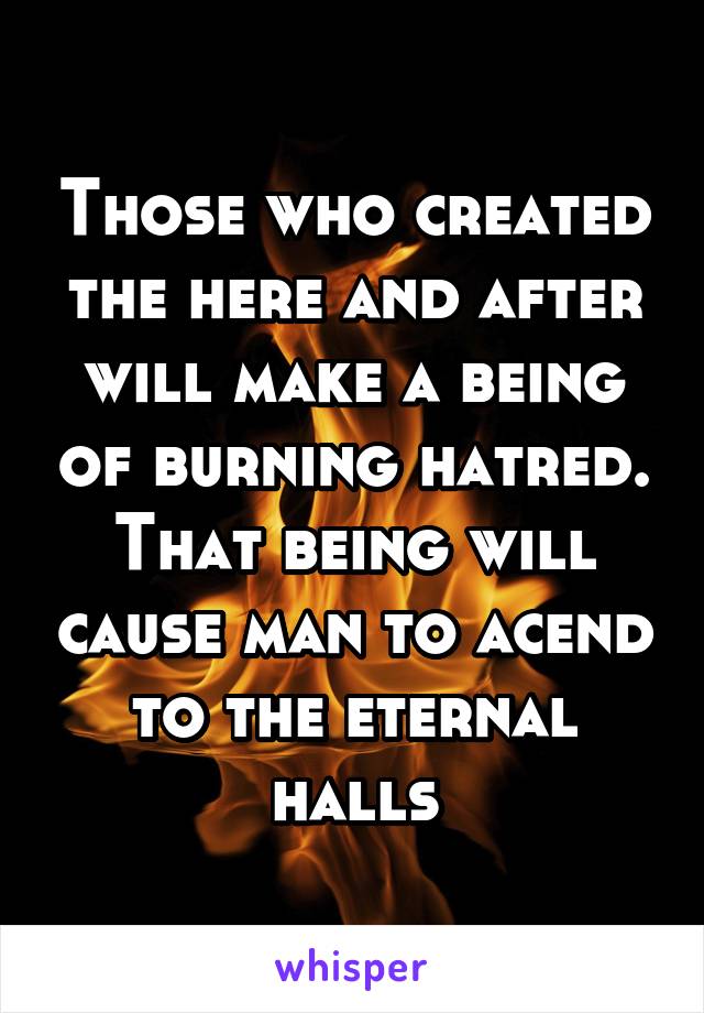 Those who created the here and after will make a being of burning hatred. That being will cause man to acend to the eternal halls