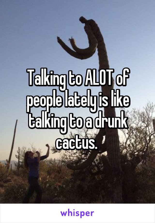 Talking to ALOT of people lately is like talking to a drunk cactus. 