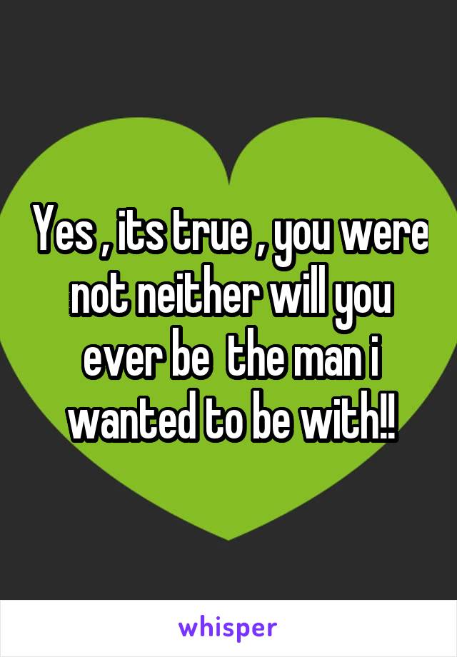 Yes , its true , you were not neither will you ever be  the man i wanted to be with!!