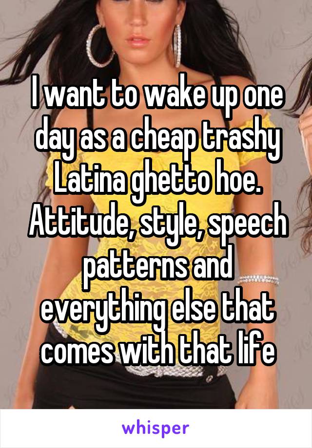 I want to wake up one day as a cheap trashy Latina ghetto hoe. Attitude, style, speech patterns and everything else that comes with that life