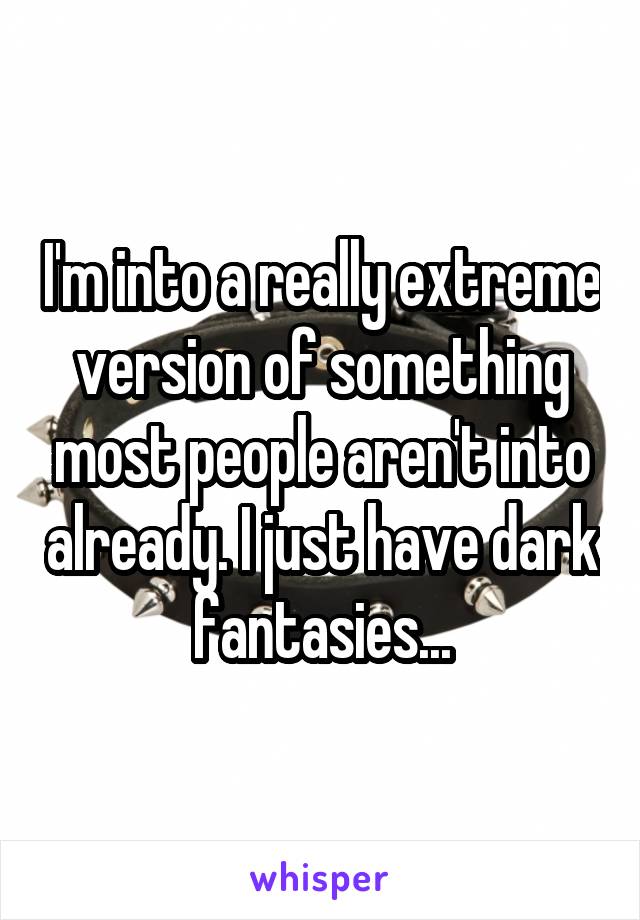 I'm into a really extreme version of something most people aren't into already. I just have dark fantasies...