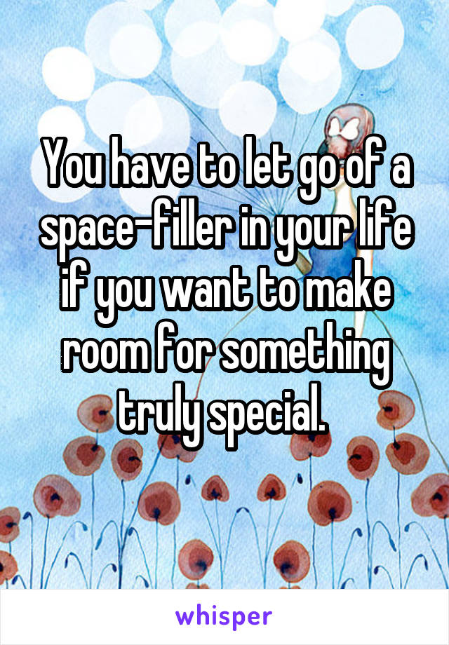 You have to let go of a space-filler in your life if you want to make room for something truly special. 
