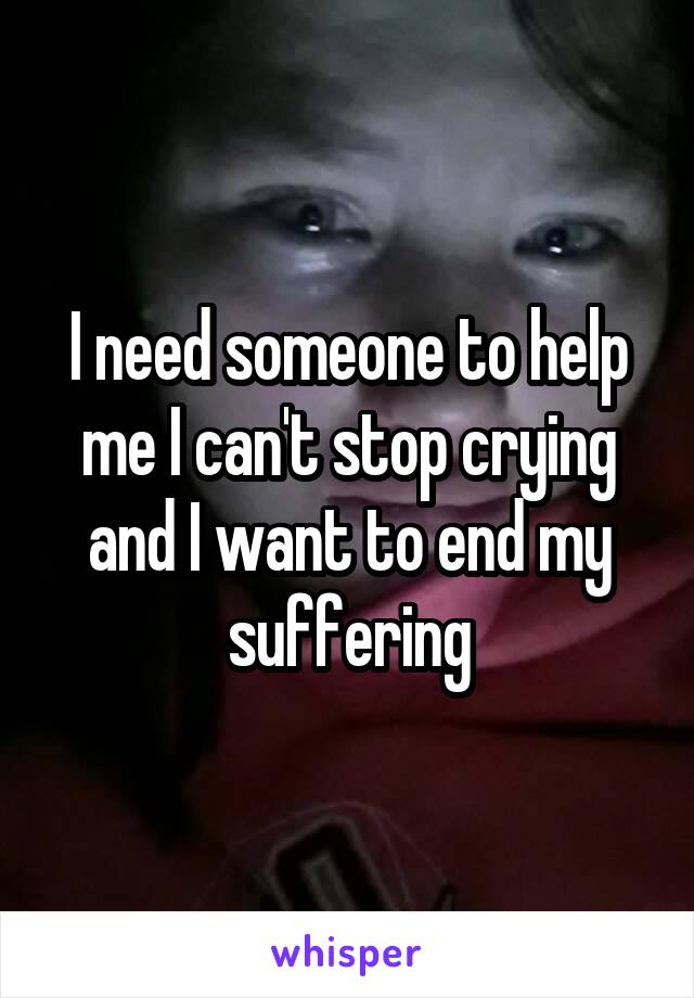 I need someone to help me I can't stop crying and I want to end my suffering